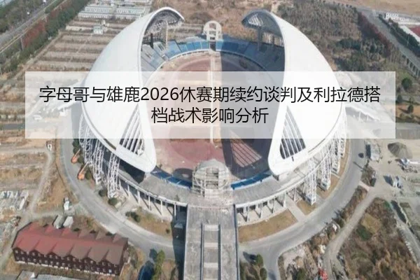 字母哥与雄鹿2026休赛期续约谈判及利拉德搭档战术影响分析