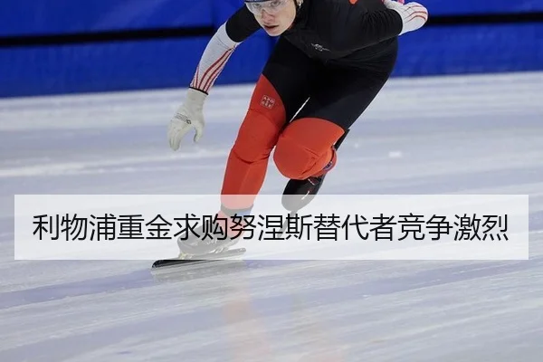 利物浦重金求购努涅斯替代者竞争激烈